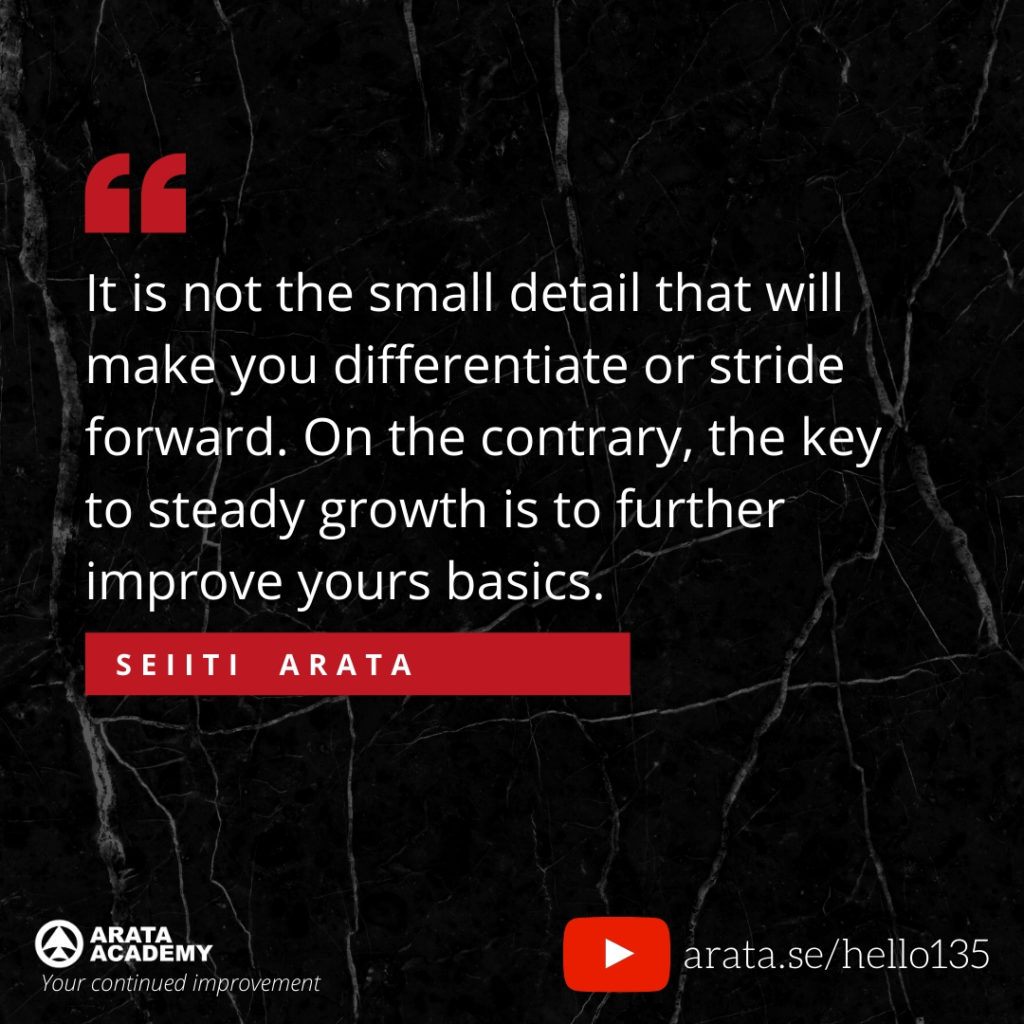 It is not the small detail that will make you differentiate or stride forward. On the contrary, the key to steady growth is to further improve yours basics. (135) - Seiiti Arata, Arata Academy