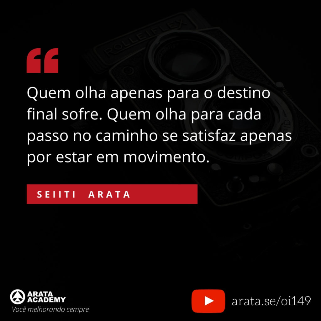 Quem olha apenas para o destino final sofre. Quem olha para cada passo no caminho se satisfaz apenas por estar em movimento. (149) - Seiiti Arata, Arata Academy