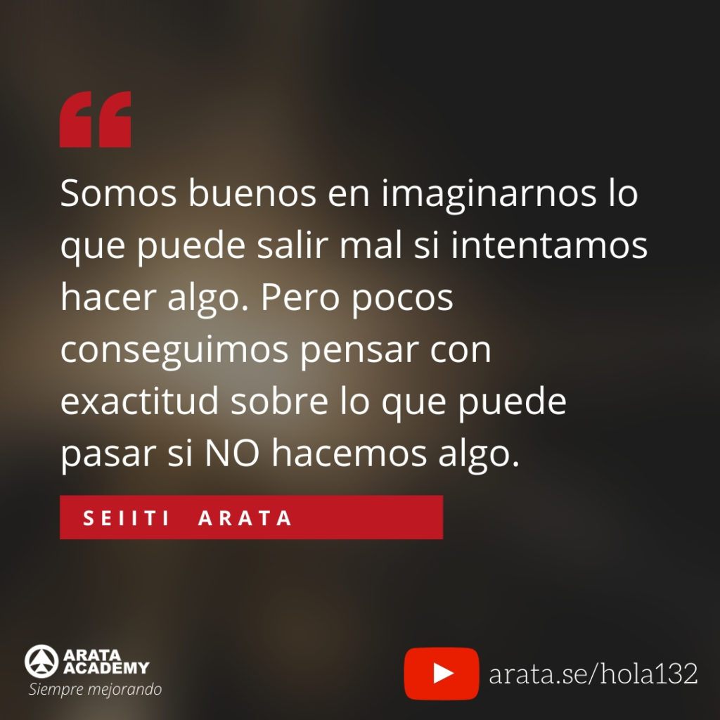 Somos buenos en imaginarnos lo que puede salir mal si intentamos hacer algo. Pero pocos conseguimos pensar con exactitud sobre lo que puede pasar si NO hacemos algo. (132) - Seiiti Arata, Arata Academy