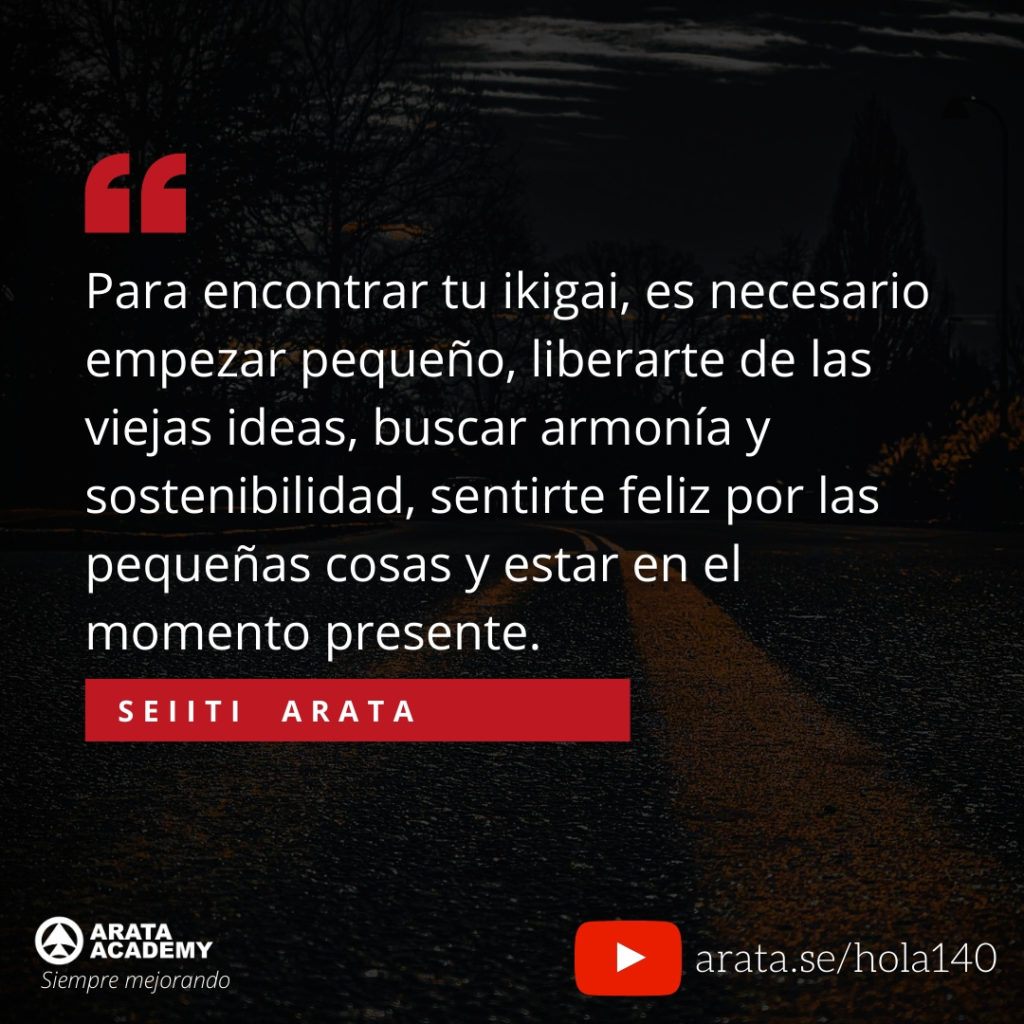 Para encontrar tu ikigai, es necesario empezar pequeño, liberarte de las viejas ideas, buscar armonía y sostenibilidad, sentirte feliz por las pequeñas cosas y estar en el momento presente. (140) - Seiiti Arata, Arata Academy