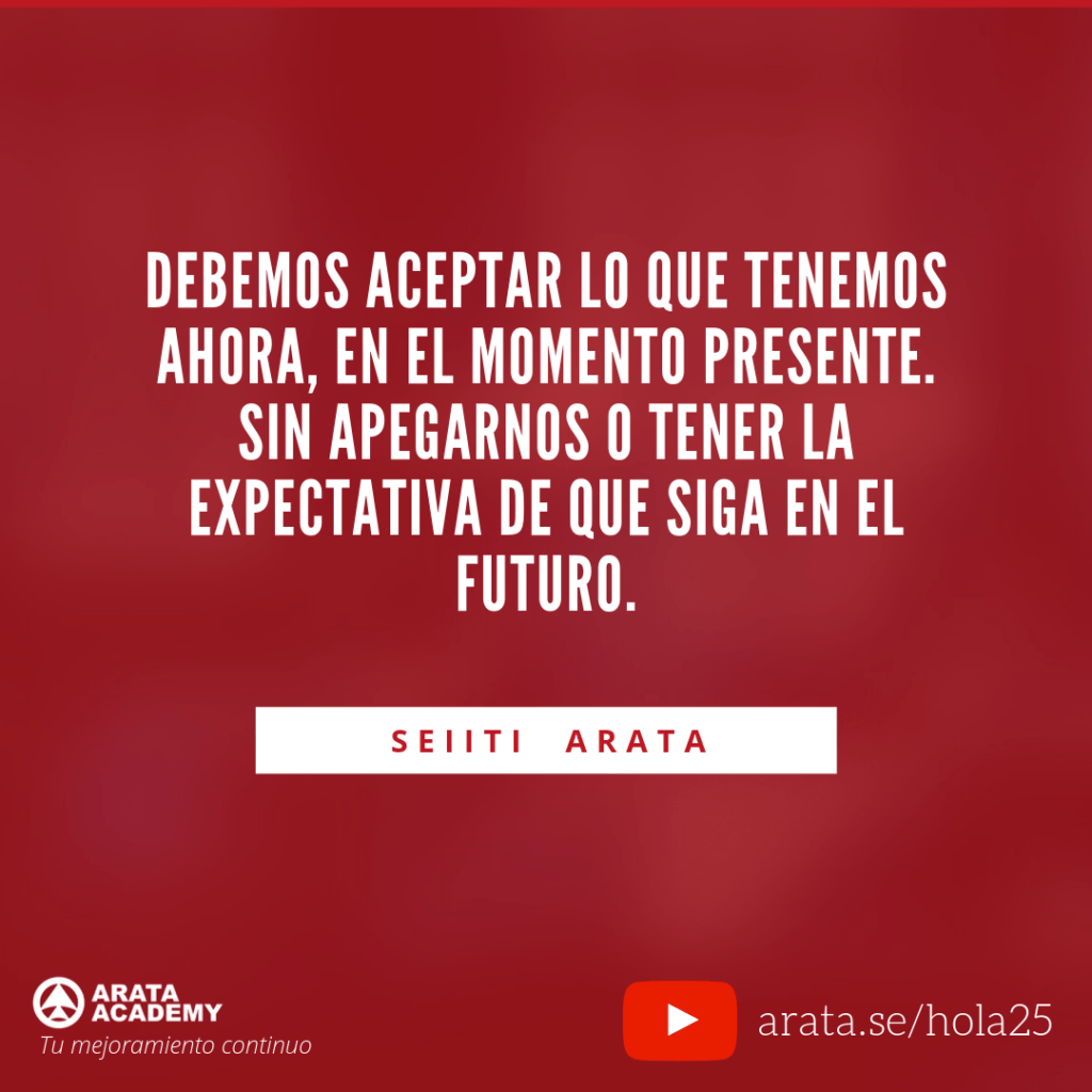 Debemos aceptar lo que tenemos ahora, en el momento presente. Sin apegarnos o tener la expectativa de que siga en el futuro. (25) - Seiiti Arata, Arata Academy