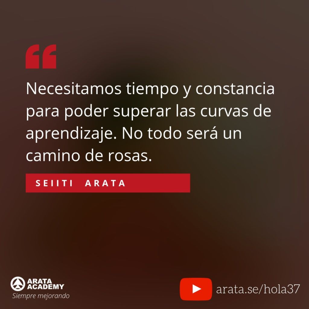 Necesitamos tiempo y constancia para poder superar las curvas de aprendizaje. No todo será un camino de rosas. (37) - Seiiti Arata, Arata Academy