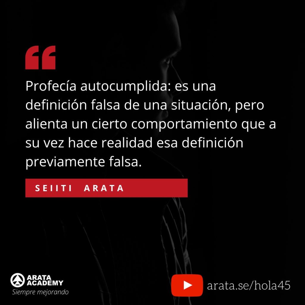 Profecía autocumplida: es una definición falsa de una situación, pero alienta un cierto comportamiento que a su vez hace realidad esa definición previamente falsa. (45) - Seiiti Arata, Arata Academy